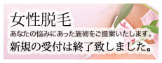 女性脱毛 あなたの悩みにあった施術をご提案いたします。 新規の受付は終了致しました。