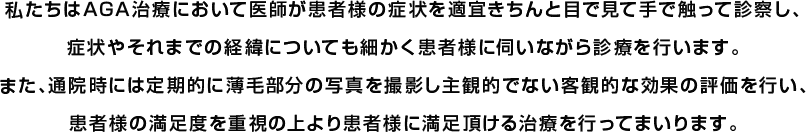 私たちはAGA治療において医師が患者様の症状を適宜きちんと目で見て手で触って診察し、症状やそれまでの経緯についても細かく患者様に伺いながら診療を行います。