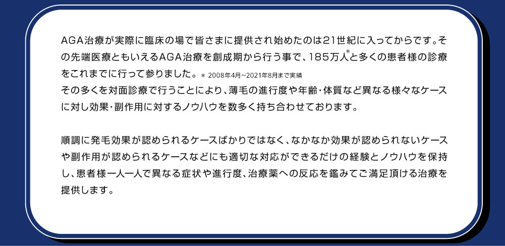 先端医療であるAGA治療が実際に日本国内で始まった当初の頃から診療を行っているため、薄毛の進行度や年齢、体質など異なる様々なケースに対し多くの試行錯誤のもと効果・副作用に対するノウハウを数多く持ち合わせております。