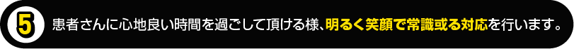 患者さんに心地良い時間を過ごして頂ける様、明るく笑顔で常識或る対応を行います。