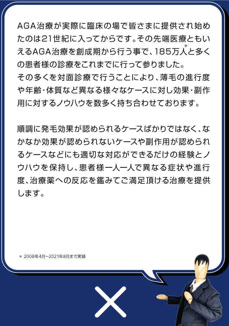 先端医療であるAGA治療が実際に日本国内で始まった当初の頃から診療を行っているため、薄毛の進行度や年齢、体質など異なる様々なケースに対し多くの試行錯誤のもと効果・副作用に対するノウハウを数多く持ち合わせております。