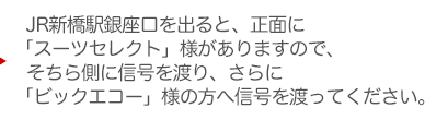 JR新橋駅銀座口を出ると、正面に「くすりの福太郎」様がありますので、そちら側に信号を渡り、さらに「ビックエコー」様の方へ信号を渡ってください。