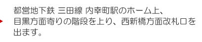 都営地下鉄 三田線 内幸町駅のホーム上、目黒方面寄りの階段を上り、西新橋方面改札口を出ます。