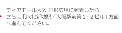 ディアモール大阪 円形広場に到着したら、さらに「JR北新地駅／大阪駅前第１・２ビル」方面へ進んでください。