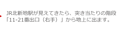 JR北新地駅が見えてきたら、突き当たりの階段「11-21番出口（右手）」から地上に出ます。