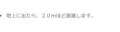 地上に出たら、２０ｍほど直進します。