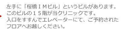 左手に「桜橋ＩＭビル」というビルがあります。このビルの１５階が当クリニックです。入口をすすんでエレベーターにて、ご予約されたフロアへお越しください。