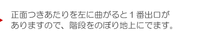 正面つきあたりを左に曲がると１番出口がありますので、階段をのぼり地上にでます。