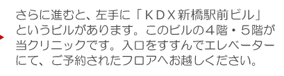 さらに進むと、左手に「KDX新橋駅前ビル」というビルがあります。このビルの４階・５階が当クリニックです。入口をすすんでエレベーターにて５階受付までお越しください。