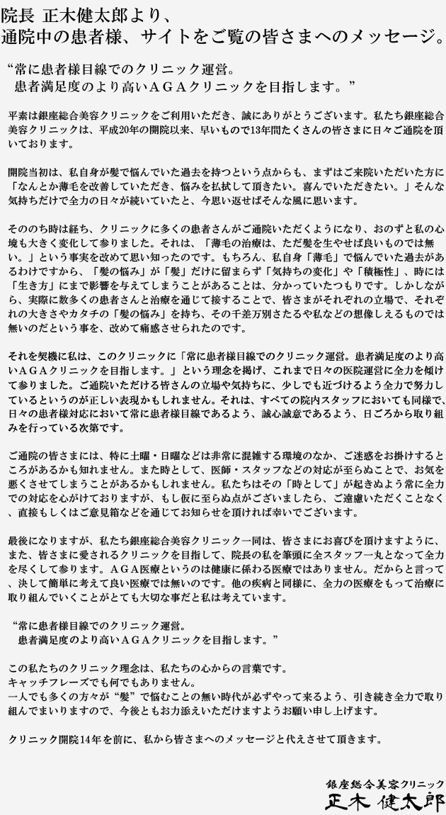 院長 正木健太郎より、通院中の患者様へのメッセージ。
“常に患者様目線でのクリニック運営。
　患者満足度のより高いＡＧＡクリニックを目指します。”
平素は銀座総合美容クリニックをご利用いただき、誠にありがとうございます。私たち銀座総合美容クリニックは、平成20年の開院以来、早いもので10年間たくさんの皆さまに日々ご通院を頂いております。
 
開院当初は、私自身が髪で悩んでいた過去を持つという点からも、まずはご来院いただいた方に「なんとか薄毛を改善していただき、悩みを払拭して頂きたい。喜んでいただきたい。」そんな気持ちだけで全力の日々が続いていたと、今思い返せばそんな風に思います。
 
そののち時は経ち、クリニックに多くの患者さんがご通院いただくようになり、おのずと私の心境も大きく変化して参りました。それは、「薄毛の治療は、ただ髪を生やせば良いものでは無い。」という事実を改めて思い知ったのです。もちろん、私自身「薄毛」で悩んでいた過去があるわけですから、「髪の悩み」が「髪」だけに留まらず「気持ちの変化」や「積極性」、時には「生き方」にまで影響を与えてしまうことがあることは、分かっていたつもりです。
しかしながら、実際に数多くの患者さんと治療を通じて接することで、皆さまがそれぞれの立場で、それぞれの大きさやカタチの「髪の悩み」を持ち、その千差万別さたるや私などの想像しえるものでは無いのだという事を、改めて痛感させられたのです。
 
それを契機に私は、このクリニックに「常に患者様目線でのクリニック運営。患者満足度のより高い
ＡＧＡクリニックを目指します。」という運営の理念を掲げ、これまで日々の医院運営に全力を傾けて参りました。ご通院いただける皆さんの立場や気持ちに、少しでも近づけるよう全力で努力しているというのが正しい表現かもしれません。それは、全ての院内スタッフにおいても同様で、日々の患者様対応において常に患者様目線であるよう、誠心誠意であるよう、日ごろから取り組みを行っている次第です。
 
ご通院の皆さまには、特に土曜・日曜などは非常に混雑する環境のなか、ご迷惑をお掛けするところがあるかも知れません。また時として、医師・スタッフなどの対応が至らぬことで、お気を悪くさせてしまうことがあるかもしれません。私たちはその「時として」が起きぬよう常に全力での対応を心がけておりますが、もし仮に至らぬ点がございましたら、ご遠慮いただくことなく、直接もしくはご意見箱などを通じてお知らせを頂ければ幸いでございます。
 
最後になりますが、私たち銀座総合美容クリニック一同は、皆さまにお喜びを頂けますように、また、皆さまに愛されるクリニックを目指して、院長の私を筆頭に全スタッフ一丸となって全力を尽くして参ります。ＡＧＡ医療というのは健康に係わる医療ではありません。だからと言って、決して簡単に考えて良い医療では無いのです。他の疾病と同様に、全力の医療をもって治療に取り組んでいくことがとても大切な事だと私は考えています。
 
“常に患者様目線でのクリニック運営。
　患者満足度のより高いＡＧＡクリニックを目指します。”
 
この私たちのクリニック理念は、私たちの心からの言葉です。
キャッチフレーズでも何でもありません。
一人でも多くの方々が“髪”で悩むことの無い時代が必ずやって来るよう、引き続き全力で取り組んでまいりますので、今後ともお力添えいただけますようお願い申し上げます。
 
クリニック開院10年を前に、私から皆さまへのメッセージと代えさせて頂きます。

銀座総合美容クリニック
正木 健太郎