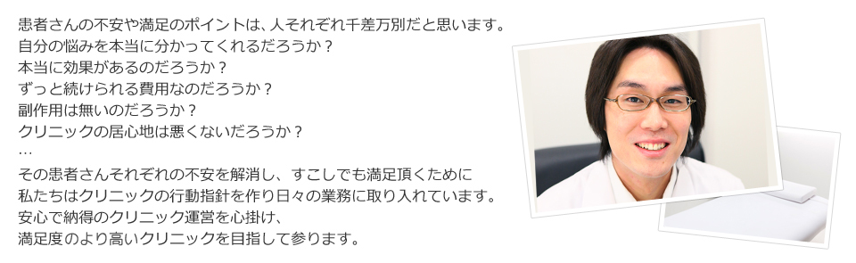 患者さんの不安や満足のポイントは、人それぞれ千差万別だと思います。自分の悩みを本当に分かってくれるだろうか？本当に効果があるのだろうか？ずっと続けられる費用なのだろうか？副作用は無いのだろうか？クリニックの居心地は悪くないだろうか？…その患者さんそれぞれの不安を解消し、すこしでも満足頂くために
私たちはクリニックの行動指針を作り日々の業務に取り入れています。安心で納得のクリニック運営を心掛け、満足度のより高いクリニックを目指して参ります。