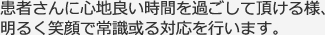 患者さんに心地良い時間を過ごして頂ける様、明るく笑顔で常識或る対応を行います。